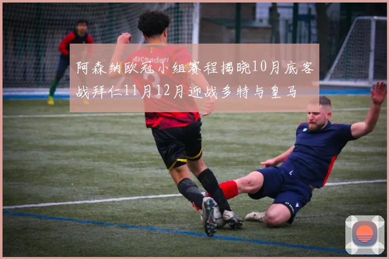 阿森纳欧冠小组赛程揭晓10月底客战拜仁11月12月迎战多特与皇马