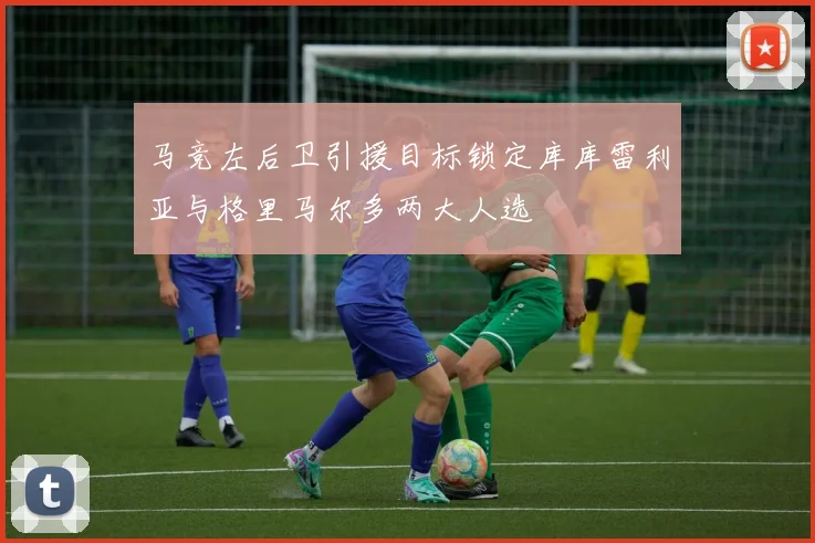 马竞左后卫引援目标锁定库库雷利亚与格里马尔多两大人选