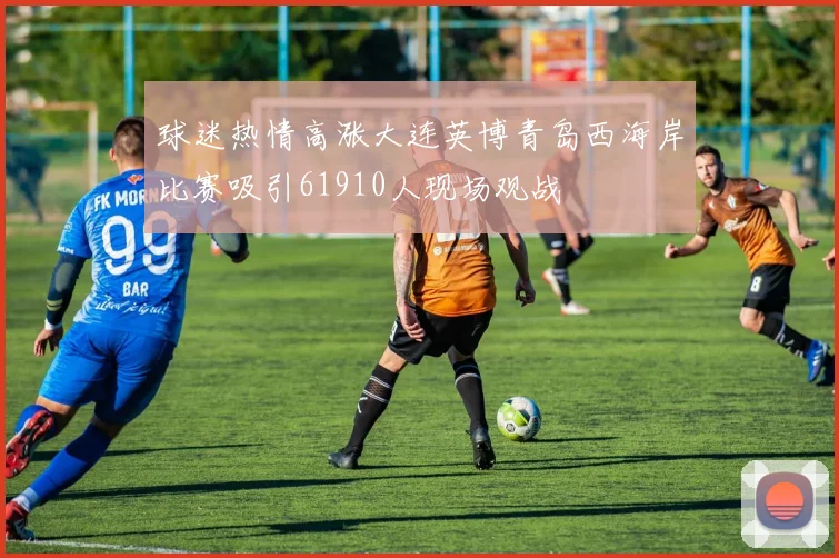 球迷热情高涨大连英博青岛西海岸比赛吸引61910人现场观战