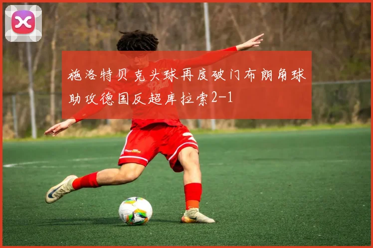 施洛特贝克头球再度破门布朗角球助攻德国反超库拉索2-1