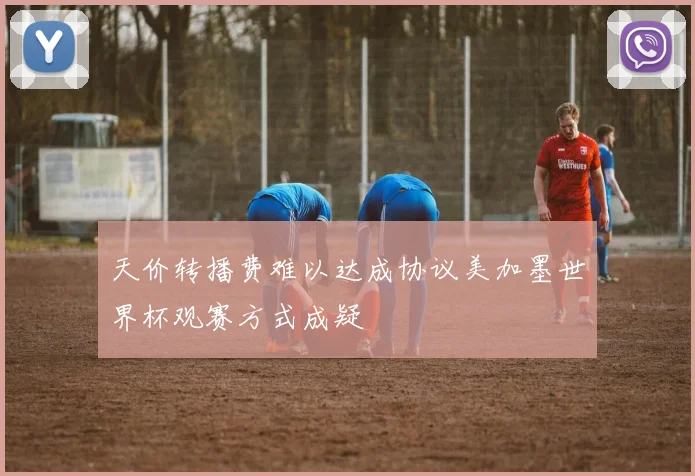 天价转播费难以达成协议美加墨世界杯观赛方式成疑