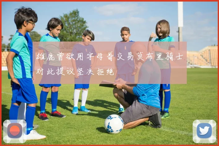雄鹿曾欲用字母哥交易莫布里骑士对此提议坚决拒绝
