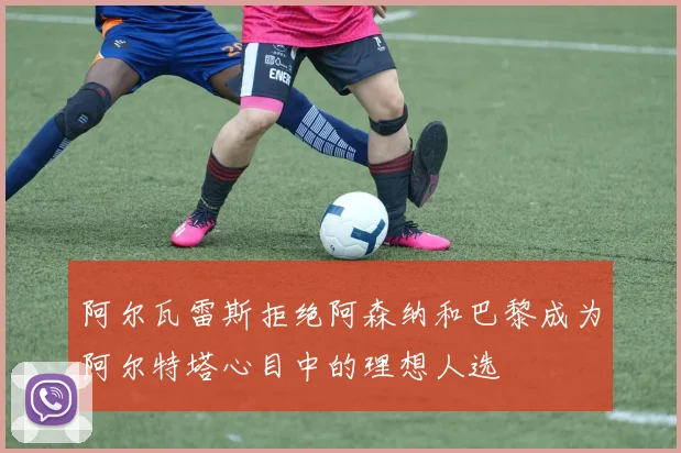 阿尔瓦雷斯拒绝阿森纳和巴黎成为阿尔特塔心目中的理想人选