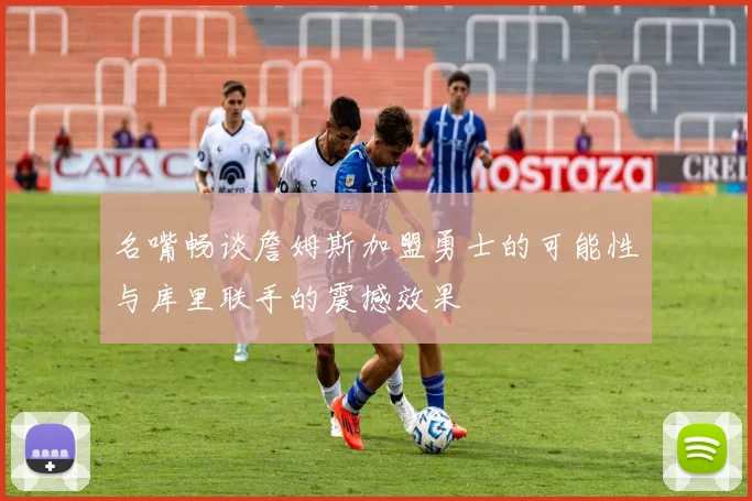 名嘴畅谈詹姆斯加盟勇士的可能性与库里联手的震撼效果