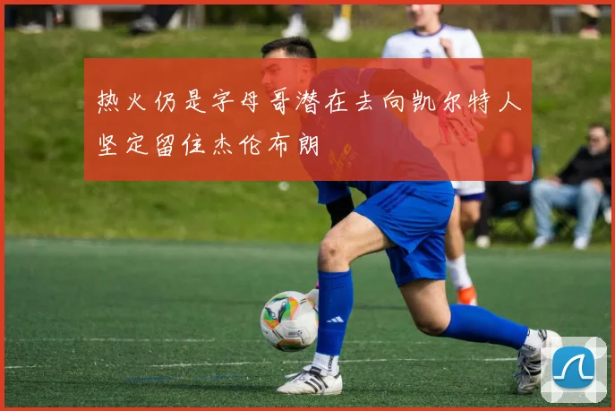 热火仍是字母哥潜在去向凯尔特人坚定留住杰伦布朗
