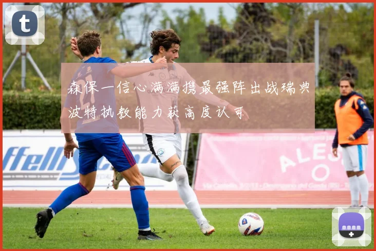 森保一信心满满携最强阵出战瑞典波特执教能力获高度认可