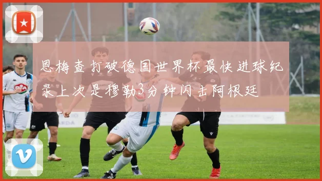 恩梅查打破德国世界杯最快进球纪录上次是穆勒3分钟闪击阿根廷