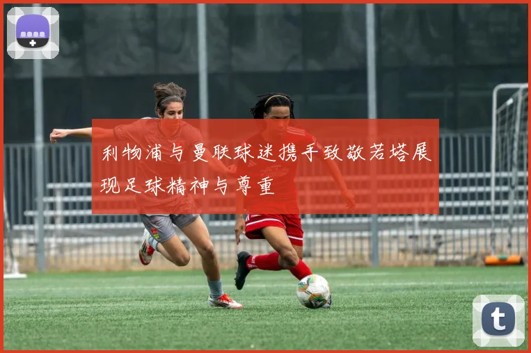利物浦与曼联球迷携手致敬若塔展现足球精神与尊重