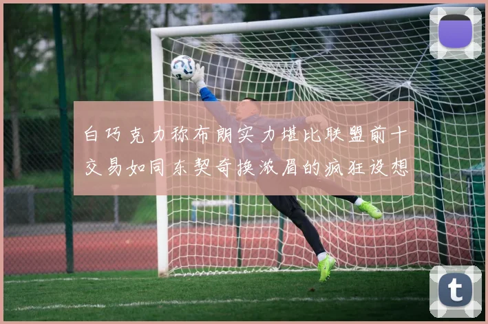 白巧克力称布朗实力堪比联盟前十交易如同东契奇换浓眉的疯狂设想