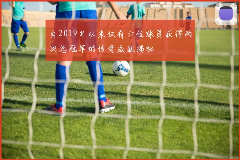 自2019年以来仅有六位球员获得两次总冠军的传奇成就揭秘