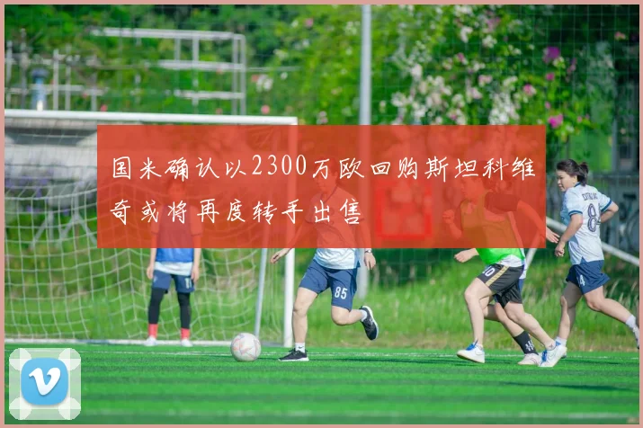 国米确认以2300万欧回购斯坦科维奇或将再度转手出售