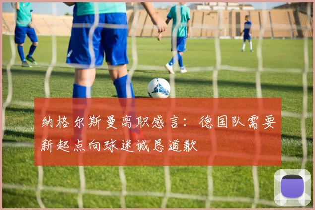 纳格尔斯曼离职感言：德国队需要新起点向球迷诚恳道歉