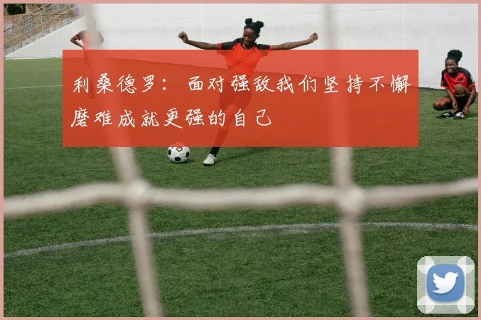 利桑德罗：面对强敌我们坚持不懈磨难成就更强的自己