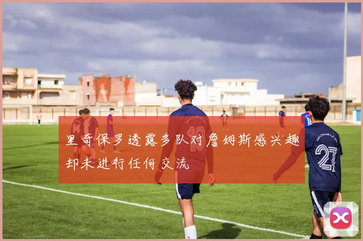 里奇保罗透露多队对詹姆斯感兴趣却未进行任何交流