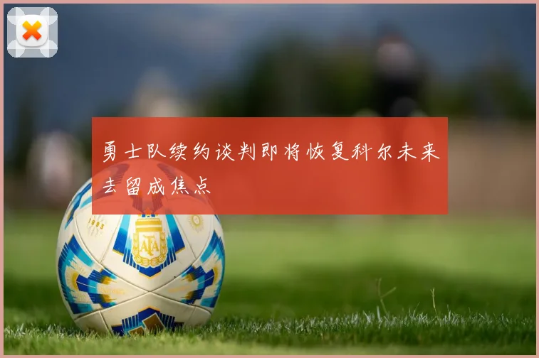 勇士队续约谈判即将恢复科尔未来去留成焦点
