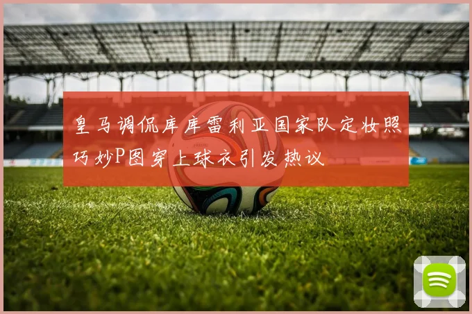 皇马调侃库库雷利亚国家队定妆照巧妙P图穿上球衣引发热议