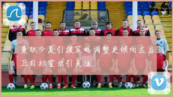 曼联今夏引援策略调整更倾向左后卫目标霍尔引关注