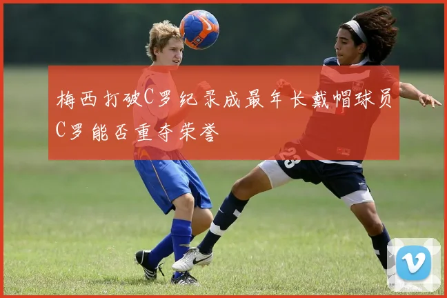 梅西打破C罗纪录成最年长戴帽球员C罗能否重夺荣誉