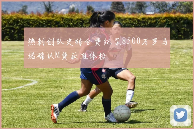 热刺创队史转会费纪录8500万罗马诺确认M费获准体检