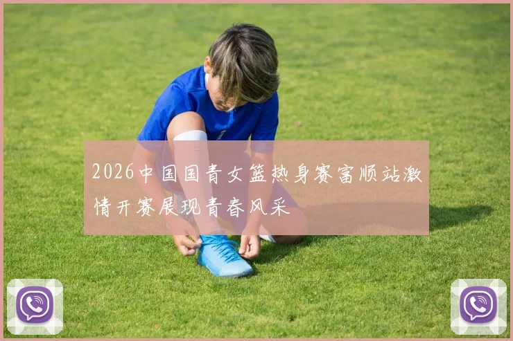 2026中国国青女篮热身赛富顺站激情开赛展现青春风采