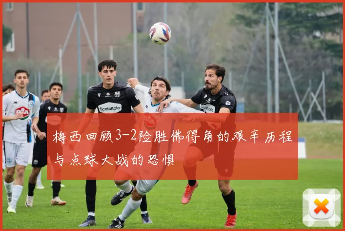 梅西回顾3-2险胜佛得角的艰辛历程与点球大战的恐惧
