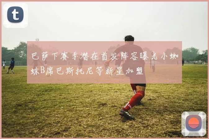 巴萨下赛季潜在首发阵容曝光小蜘蛛B席巴斯托尼等新星加盟