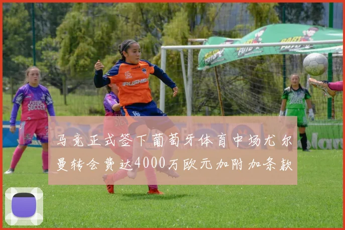马竞正式签下葡萄牙体育中场尤尔曼转会费达4000万欧元加附加条款