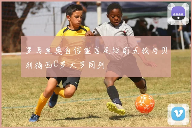 罗马里奥自信宣言足坛前五我与贝利梅西C罗大罗同列
