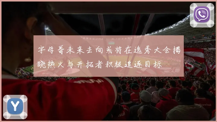字母哥未来去向或将在选秀大会揭晓热火与开拓者积极追逐目标