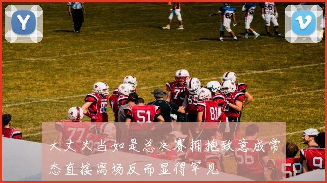 大丈夫当如是总决赛拥抱致意成常态直接离场反而显得罕见