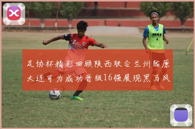 足协杯精彩回顾陕西联合兰州陇原大连可为成功晋级16强展现黑马风采