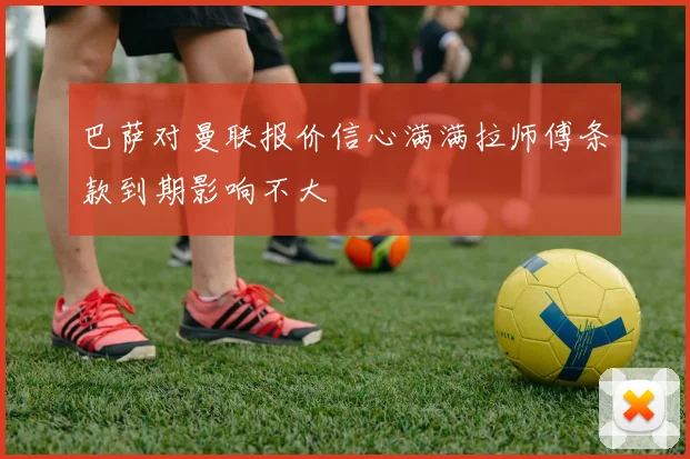 巴萨对曼联报价信心满满拉师傅条款到期影响不大