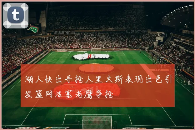 湖人快出手抢人里夫斯表现出色引发篮网活塞老鹰争抢